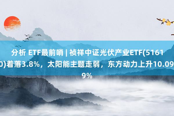 分析 ETF最前哨 | 祯祥中证光伏产业ETF(516180)着落3.8%，太阳能主题走弱，东方动力上升10.09%