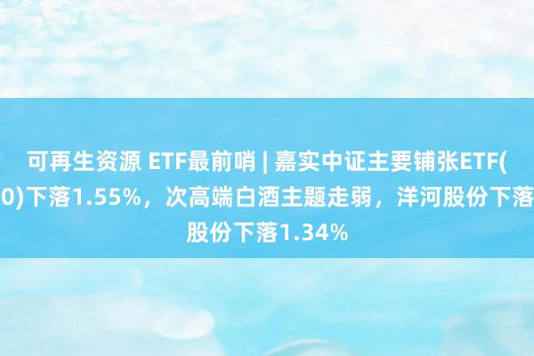 可再生资源 ETF最前哨 | 嘉实中证主要铺张ETF(512600)下落1.55%，次高端白酒主题走弱，洋河股份下落1.34%