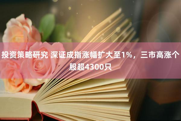 投资策略研究 深证成指涨幅扩大至1%，三市高涨个股超4300只