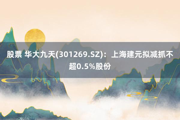 股票 华大九天(301269.SZ)：上海建元拟减抓不超0.5%股份