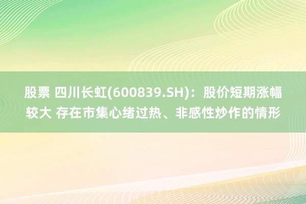 股票 四川长虹(600839.SH)：股价短期涨幅较大 存在市集心绪过热、非感性炒作的情形