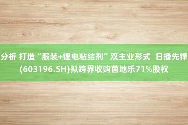 分析 打造“服装+锂电粘结剂”双主业形式  日播先锋(603196.SH)拟跨界收购茵地乐71%股权