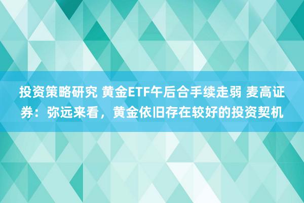 投资策略研究 黄金ETF午后合手续走弱 麦高证券：弥远来看，黄金依旧存在较好的投资契机