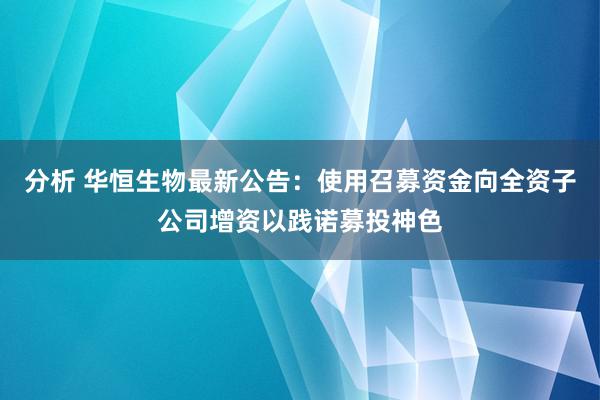 分析 华恒生物最新公告：使用召募资金向全资子公司增资以践诺募投神色