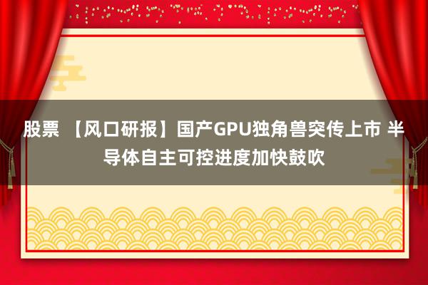 股票 【风口研报】国产GPU独角兽突传上市 半导体自主可控进度加快鼓吹