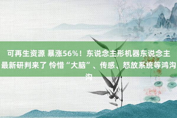 可再生资源 暴涨56%！东说念主形机器东说念主最新研判来了 怜惜“大脑”、传感、怒放系统等鸿沟