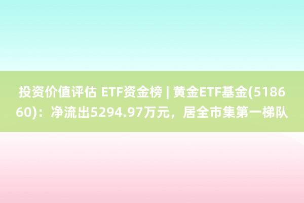 投资价值评估 ETF资金榜 | 黄金ETF基金(518660)：净流出5294.97万元，居全市集第一梯队