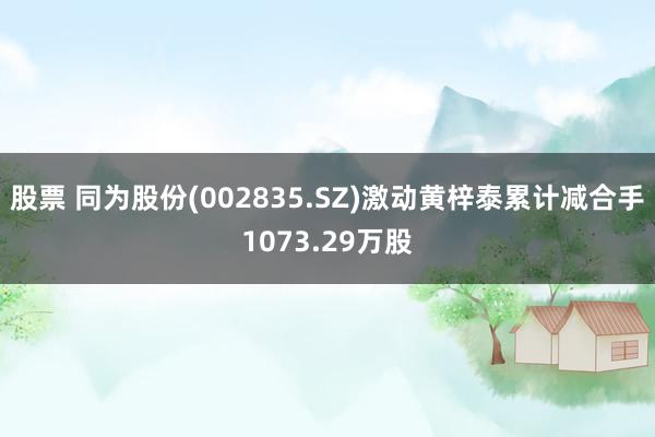 股票 同为股份(002835.SZ)激动黄梓泰累计减合手1073.29万股