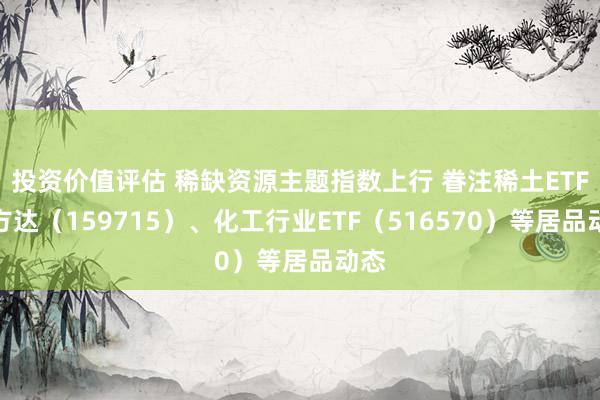 投资价值评估 稀缺资源主题指数上行 眷注稀土ETF易方达（159715）、化工行业ETF（516570）等居品动态