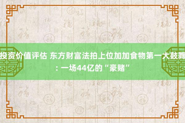 投资价值评估 东方财富法拍上位加加食物第一大鼓舞: 一场44亿的“豪赌”