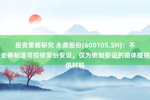 投资策略研究 永鼎股份(600105.SH)：不径直坐褥制造可控核聚扮安设，仅为绕制安设的磁体提供材料