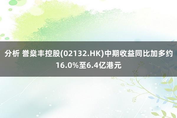 分析 誉燊丰控股(02132.HK)中期收益同比加多约16.0%至6.4亿港元