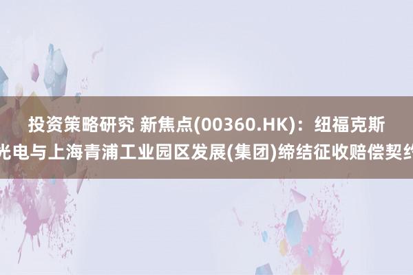 投资策略研究 新焦点(00360.HK)：纽福克斯光电与上海青浦工业园区发展(集团)缔结征收赔偿契约