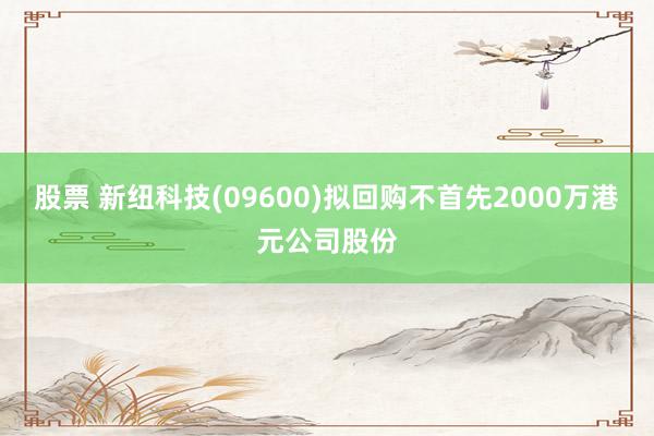 股票 新纽科技(09600)拟回购不首先2000万港元公司股份