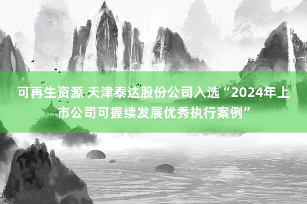 可再生资源 天津泰达股份公司入选“2024年上市公司可握续发展优秀执行案例”