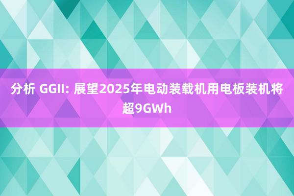 分析 GGII: 展望2025年电动装载机用电板装机将超9GWh