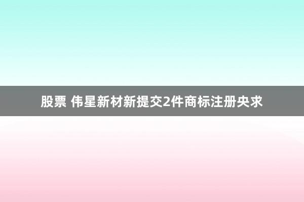 股票 伟星新材新提交2件商标注册央求