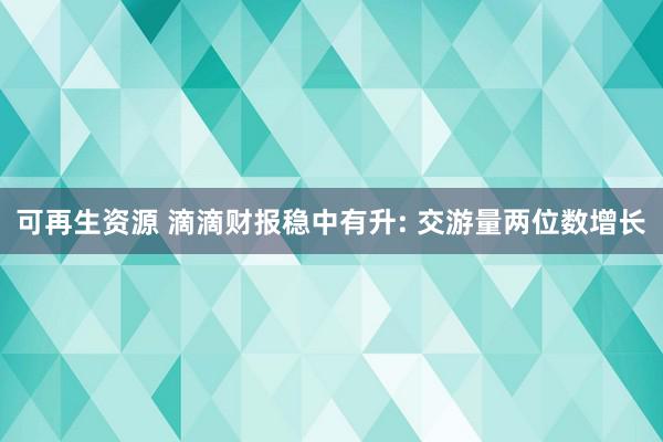 可再生资源 滴滴财报稳中有升: 交游量两位数增长