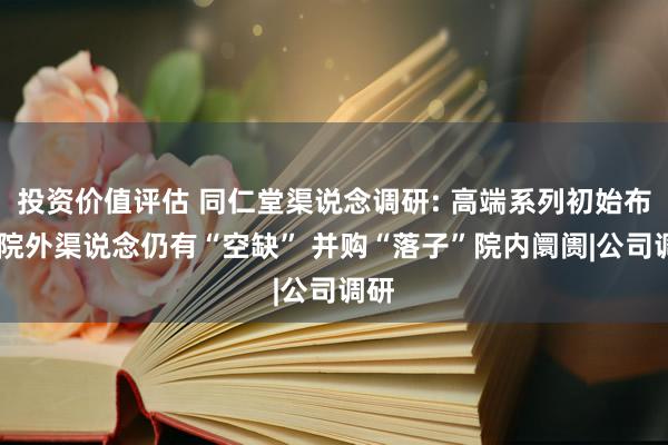 投资价值评估 同仁堂渠说念调研: 高端系列初始布局 院外渠说念仍有“空缺” 并购“落子”院内阛阓|公司调研