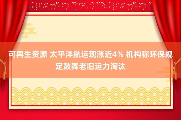 可再生资源 太平洋航运现涨近4% 机构称环保规定鼓舞老旧运力淘汰