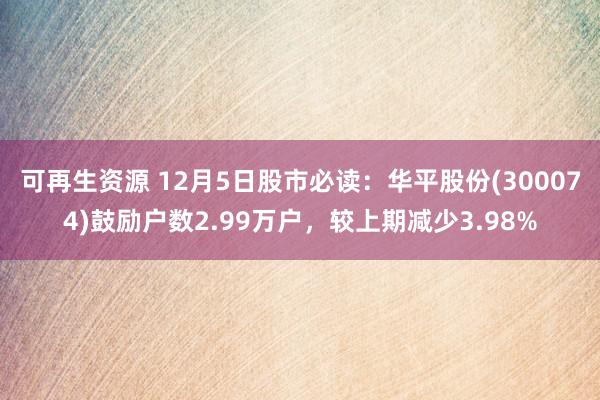 可再生资源 12月5日股市必读：华平股份(300074)鼓励户数2.99万户，较上期减少3.98%