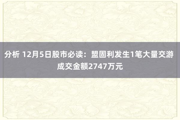 分析 12月5日股市必读：盟固利发生1笔大量交游 成交金额2747万元