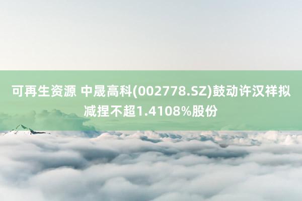 可再生资源 中晟高科(002778.SZ)鼓动许汉祥拟减捏不超1.4108%股份