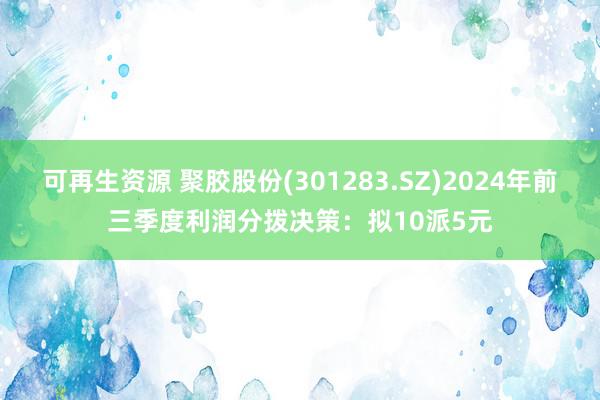 可再生资源 聚胶股份(301283.SZ)2024年前三季度利润分拨决策：拟10派5元