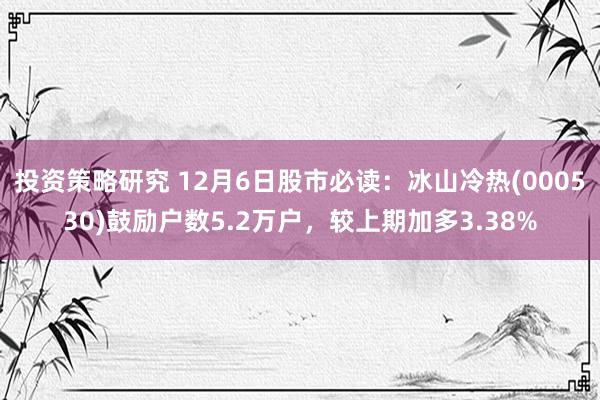 投资策略研究 12月6日股市必读：冰山冷热(000530)鼓励户数5.2万户，较上期加多3.38%