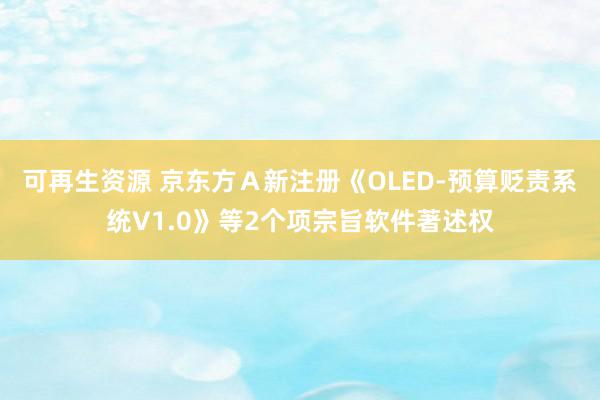 可再生资源 京东方Ａ新注册《OLED-预算贬责系统V1.0》等2个项宗旨软件著述权