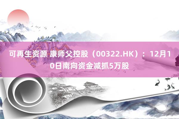 可再生资源 康师父控股（00322.HK）：12月10日南向资金减抓5万股