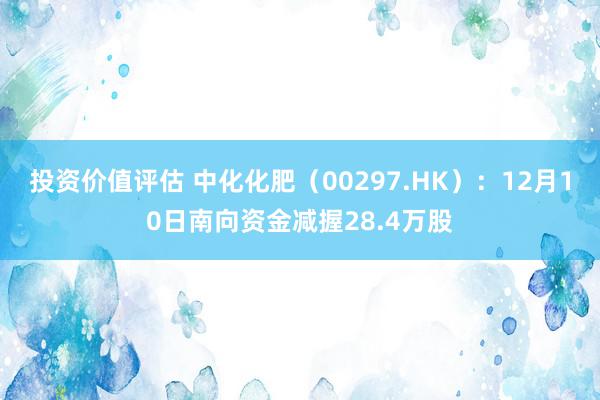 投资价值评估 中化化肥（00297.HK）：12月10日南向资金减握28.4万股