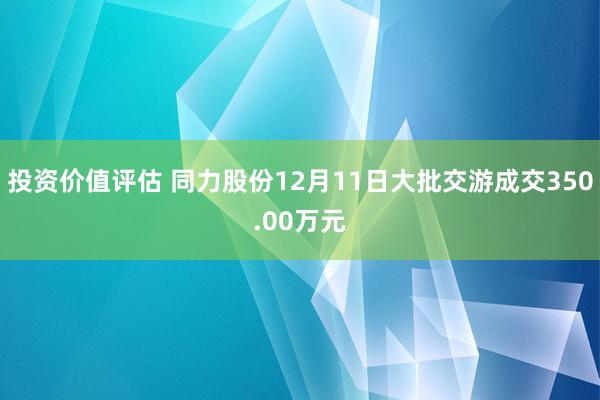 投资价值评估 同力股份12月11日大批交游成交350.00万元