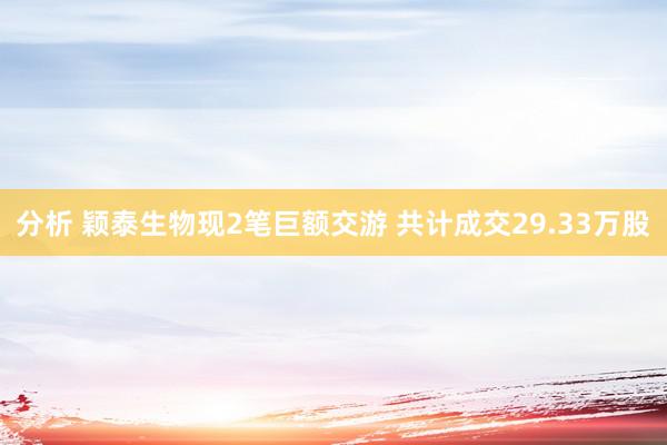 分析 颖泰生物现2笔巨额交游 共计成交29.33万股