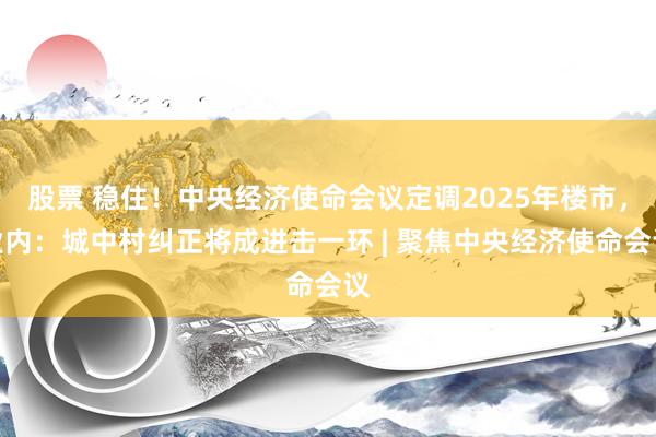 股票 稳住！中央经济使命会议定调2025年楼市，业内：城中村纠正将成进击一环 | 聚焦中央经济使命会议