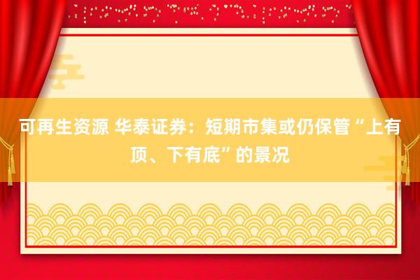 可再生资源 华泰证券：短期市集或仍保管“上有顶、下有底”的景况