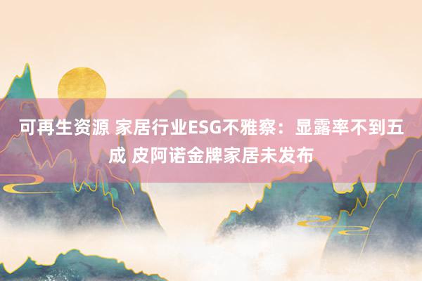 可再生资源 家居行业ESG不雅察：显露率不到五成 皮阿诺金牌家居未发布