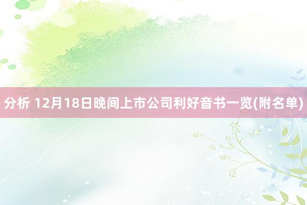 分析 12月18日晚间上市公司利好音书一览(附名单)