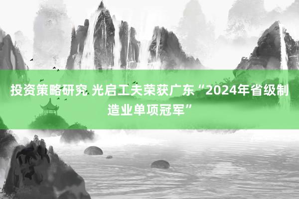 投资策略研究 光启工夫荣获广东“2024年省级制造业单项冠军”