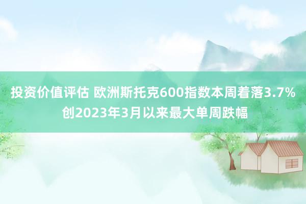 投资价值评估 欧洲斯托克600指数本周着落3.7% 创2023年3月以来最大单周跌幅