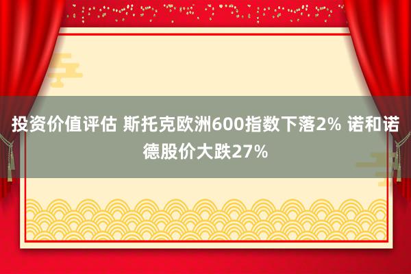 投资价值评估 斯托克欧洲600指数下落2% 诺和诺德股价大跌27%