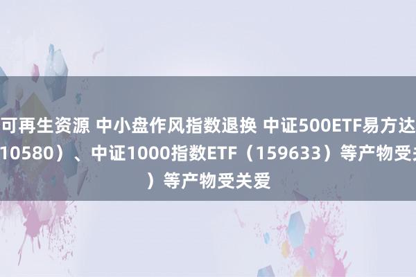 可再生资源 中小盘作风指数退换 中证500ETF易方达（510580）、中证1000指数ETF（159633）等产物受关爱