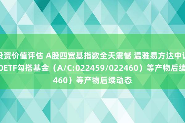 投资价值评估 A股四宽基指数全天震憾 温雅易方达中证A500ETF勾搭基金（A/C:022459/022460）等产物后续动态