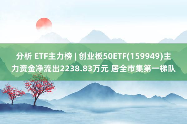 分析 ETF主力榜 | 创业板50ETF(159949)主力资金净流出2238.83万元 居全市集第一梯队