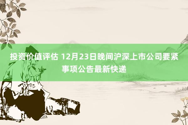 投资价值评估 12月23日晚间沪深上市公司要紧事项公告最新快递