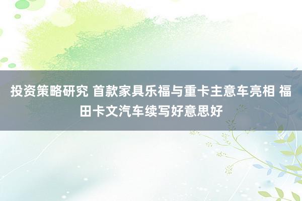 投资策略研究 首款家具乐福与重卡主意车亮相 福田卡文汽车续写好意思好