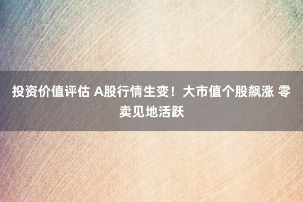 投资价值评估 A股行情生变！大市值个股飙涨 零卖见地活跃