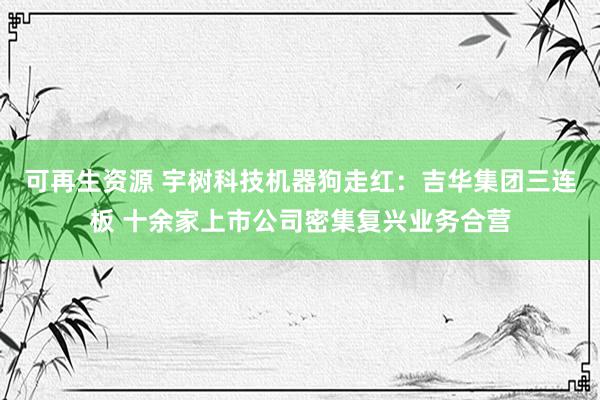 可再生资源 宇树科技机器狗走红：吉华集团三连板 十余家上市公司密集复兴业务合营