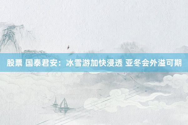 股票 国泰君安：冰雪游加快浸透 亚冬会外溢可期