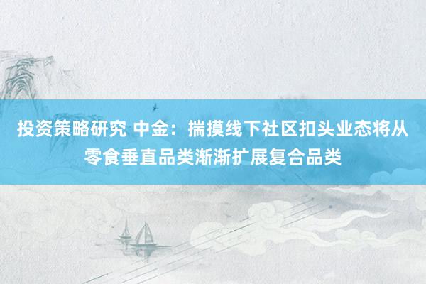 投资策略研究 中金：揣摸线下社区扣头业态将从零食垂直品类渐渐扩展复合品类